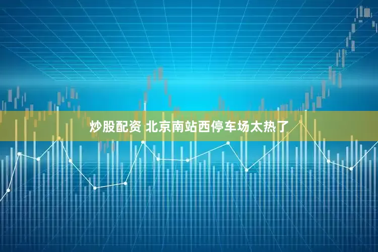 炒股配资 北京南站西停车场太热了