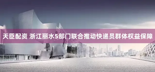天臣配资 浙江丽水5部门联合推动快递员群体权益保障