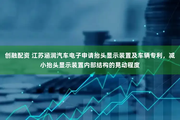 创融配资 江苏涵润汽车电子申请抬头显示装置及车辆专利，减小抬头显示装置内部结构的晃动程度