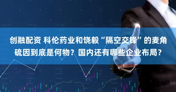 创融配资 科伦药业和饶毅“隔空交锋”的麦角硫因到底是何物？国内还有哪些企业布局？