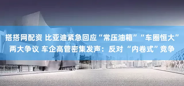 搭搭网配资 比亚迪紧急回应“常压油箱”“车圈恒大”两大争议 车企高管密集发声：反对 “内卷式”竞争