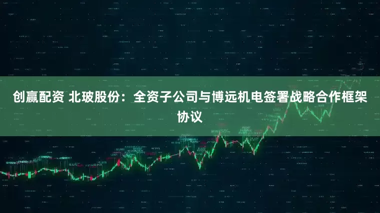 创赢配资 北玻股份：全资子公司与博远机电签署战略合作框架协议