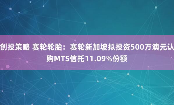 创投策略 赛轮轮胎：赛轮新加坡拟投资500万澳元认购MTS信托11.09%份额