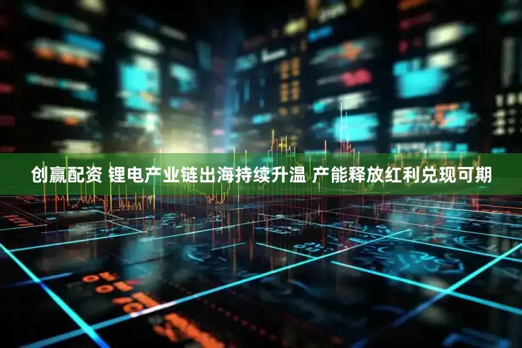 创赢配资 锂电产业链出海持续升温 产能释放红利兑现可期