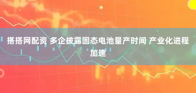 搭搭网配资 多企披露固态电池量产时间 产业化进程加速