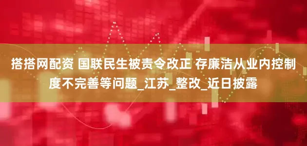 搭搭网配资 国联民生被责令改正 存廉洁从业内控制度不完善等问题_江苏_整改_近日披露