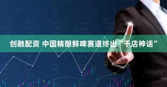 创融配资 中国精酿鲜啤赛道终出“千店神话”