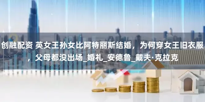 创融配资 英女王孙女比阿特丽斯结婚，为何穿女王旧衣服，父母都没出场_婚礼_安德鲁_戴夫·克拉克