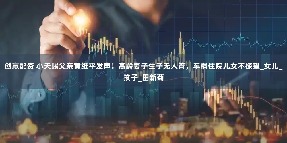 创赢配资 小天赐父亲黄维平发声！高龄妻子生子无人管，车祸住院儿女不探望_女儿_孩子_田新菊