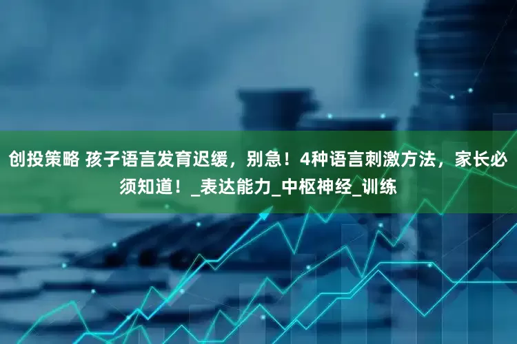 创投策略 孩子语言发育迟缓，别急！4种语言刺激方法，家长必须知道！_表达能力_中枢神经_训练