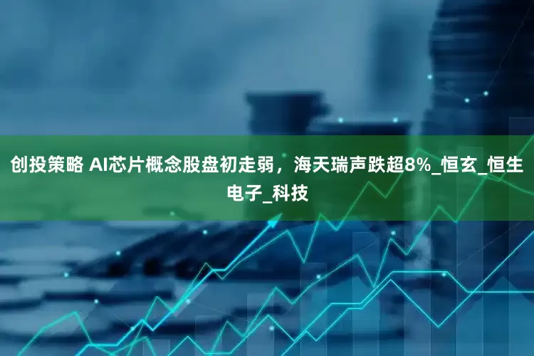创投策略 AI芯片概念股盘初走弱，海天瑞声跌超8%_恒玄_恒生电子_科技