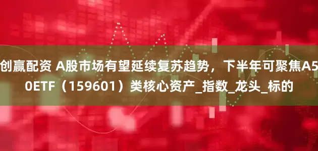 创赢配资 A股市场有望延续复苏趋势，下半年可聚焦A50ETF（159601）类核心资产_指数_龙头_标的