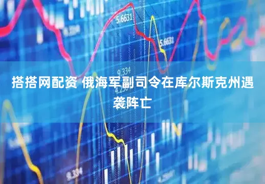 搭搭网配资 俄海军副司令在库尔斯克州遇袭阵亡