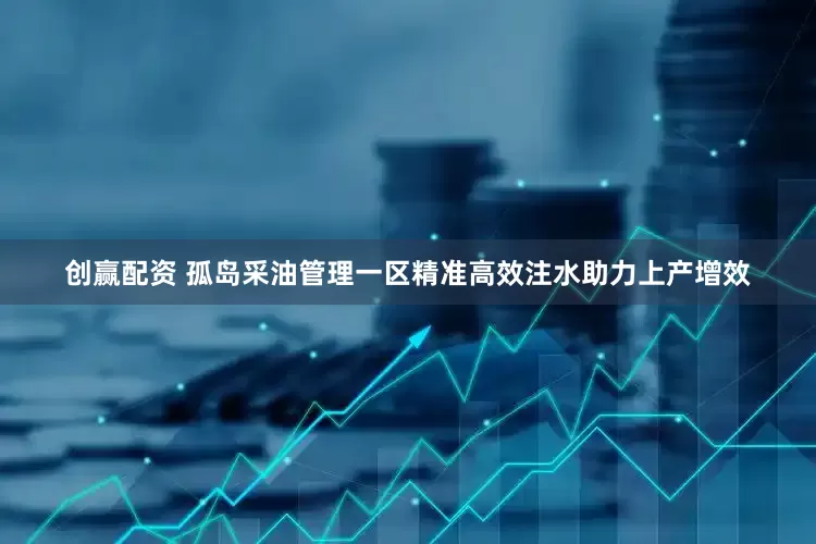 创赢配资 孤岛采油管理一区精准高效注水助力上产增效