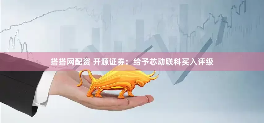 搭搭网配资 开源证券：给予芯动联科买入评级