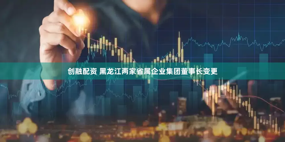 创融配资 黑龙江两家省属企业集团董事长变更