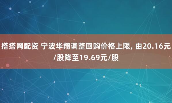 搭搭网配资 宁波华翔调整回购价格上限, 由20.16元/股降至19.69元/股