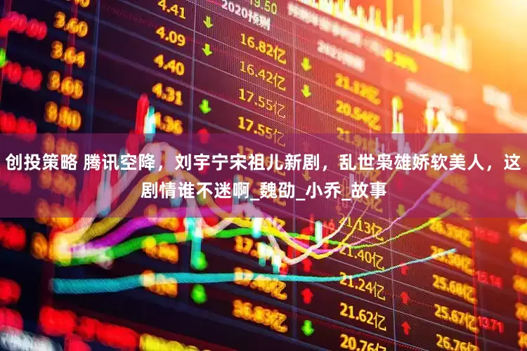 创投策略 腾讯空降，刘宇宁宋祖儿新剧，乱世枭雄娇软美人，这剧情谁不迷啊_魏劭_小乔_故事