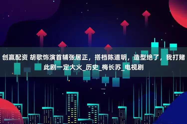 创赢配资 胡歌饰演首辅张居正，搭档陈道明，造型绝了，我打赌此剧一定大火_历史_梅长苏_电视剧