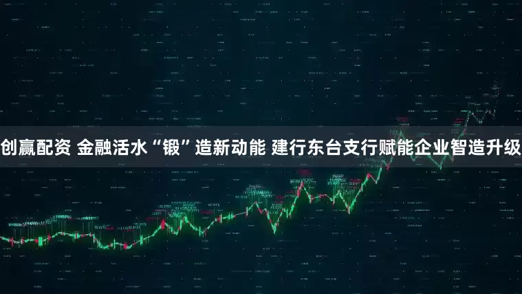 创赢配资 金融活水“锻”造新动能 建行东台支行赋能企业智造升级