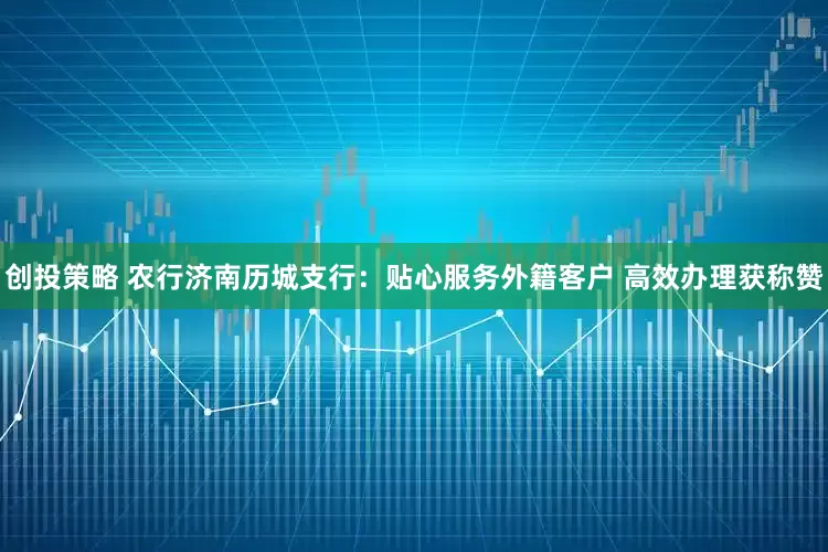 创投策略 农行济南历城支行：贴心服务外籍客户 高效办理获称赞