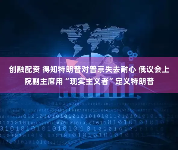 创融配资 得知特朗普对普京失去耐心 俄议会上院副主席用“现实主义者”定义特朗普