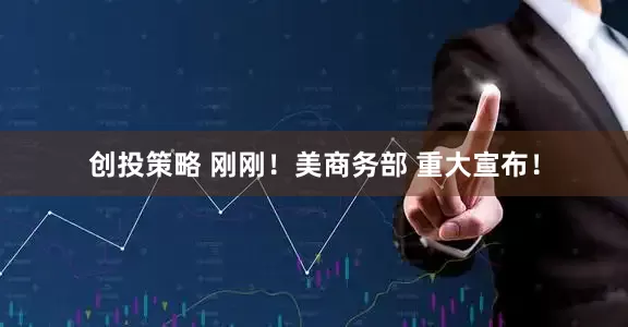 创投策略 刚刚！美商务部 重大宣布！
