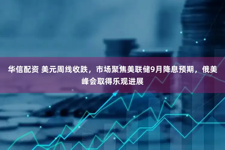 华信配资 美元周线收跌，市场聚焦美联储9月降息预期，俄美峰会取得乐观进展