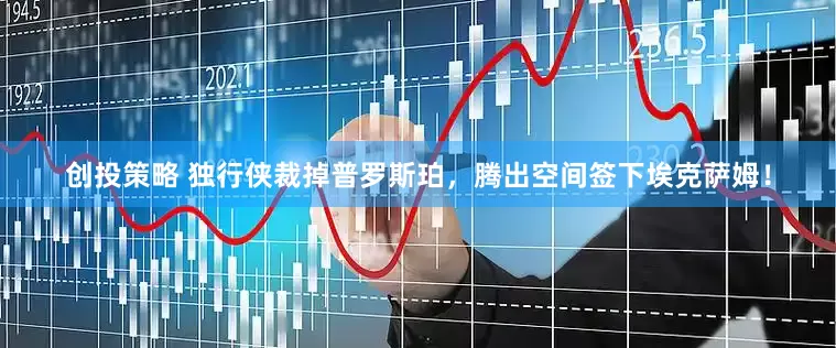 创投策略 独行侠裁掉普罗斯珀，腾出空间签下埃克萨姆！