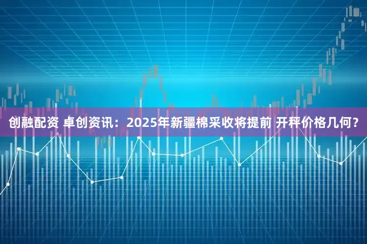 创融配资 卓创资讯：2025年新疆棉采收将提前 开秤价格几何？